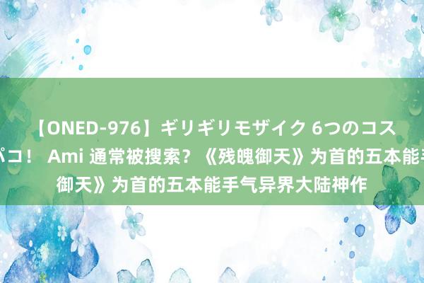 【ONED-976】ギリギリモザイク 6つのコスチュームでパコパコ！ Ami 通常被搜索？《残魄御天》为首的五本能手气异界大陆神作