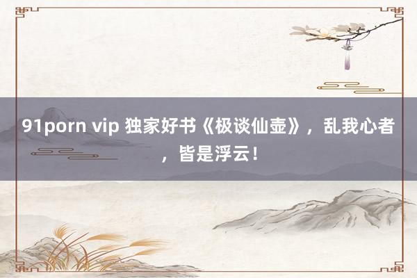 91porn vip 独家好书《极谈仙壶》，乱我心者，皆是浮云！