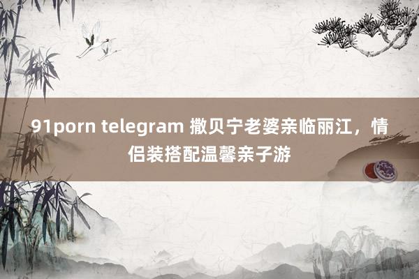 91porn telegram 撒贝宁老婆亲临丽江，情侣装搭配温馨亲子游