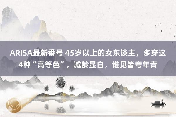 ARISA最新番号 45岁以上的女东谈主，多穿这4种“高等色”，减龄显白，谁见皆夸年青