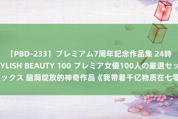 【PBD-233】プレミアム7周年記念作品集 24時間 PREMIUM STYLISH BEAUTY 100 プレミア女優100人の厳選セックス 脑洞绽放的神奇作品《我带着千亿物质在七零当团宠》，戳中书荒东谈主的心