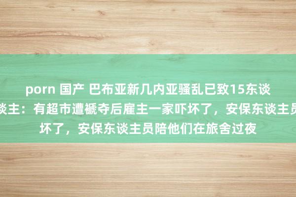 porn 国产 巴布亚新几内亚骚乱已致15东谈主弃世，当地华东谈主：有超市遭褫夺后雇主一家吓坏了，安保东谈主员陪他们在旅舍过夜