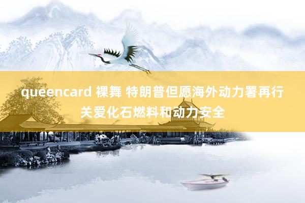 queencard 裸舞 特朗普但愿海外动力署再行关爱化石燃料和动力安全