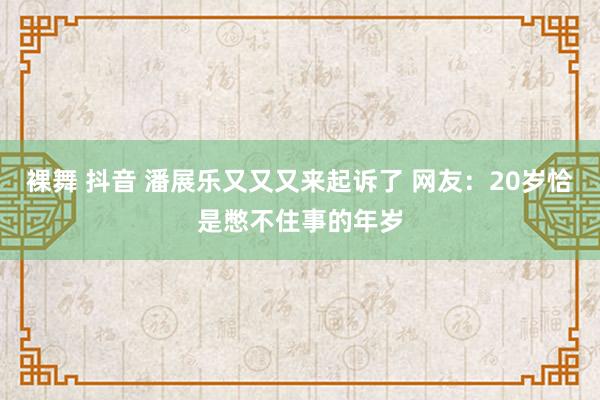 裸舞 抖音 潘展乐又又又来起诉了 网友：20岁恰是憋不住事的年岁