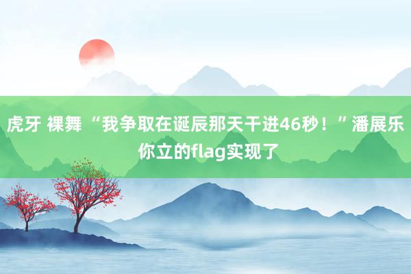 虎牙 裸舞 “我争取在诞辰那天干进46秒！”潘展乐 你立的flag实现了