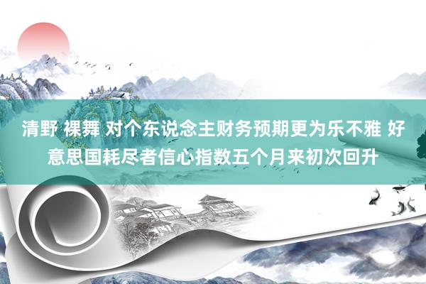 清野 裸舞 对个东说念主财务预期更为乐不雅 好意思国耗尽者信心指数五个月来初次回升