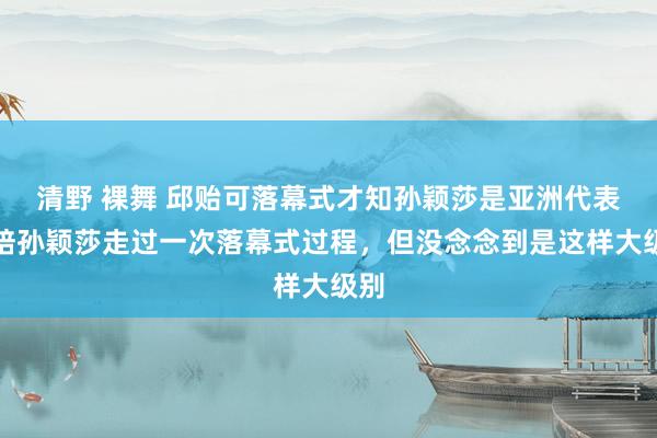 清野 裸舞 邱贻可落幕式才知孙颖莎是亚洲代表：陪孙颖莎走过一次落幕式过程，但没念念到是这样大级别