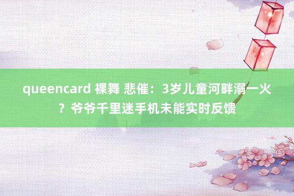 queencard 裸舞 悲催：3岁儿童河畔溺一火？爷爷千里迷手机未能实时反馈