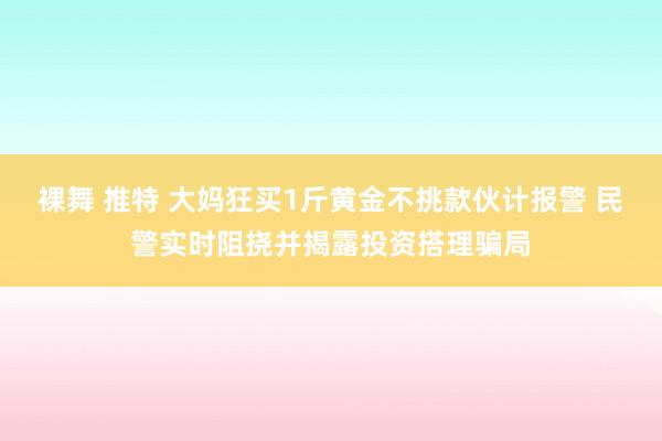 裸舞 推特 大妈狂买1斤黄金不挑款伙计报警 民警实时阻挠并揭露投资搭理骗局