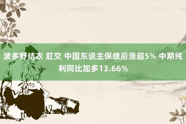 波多野结衣 肛交 中国东谈主保绩后涨超5% 中期纯利同比加多13.66%