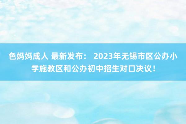 色妈妈成人 最新发布： 2023年无锡市区公办小学施教区和公办初中招生对口决议！