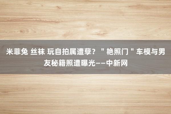 米菲兔 丝袜 玩自拍属遭孽？＂艳照门＂车模与男友秘籍照遭曝光——中新网