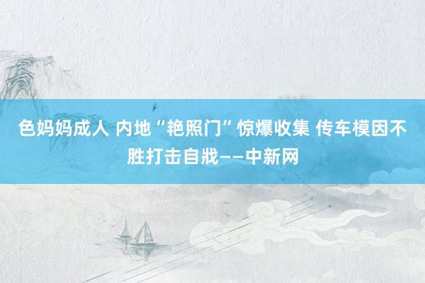 色妈妈成人 内地“艳照门”惊爆收集 传车模因不胜打击自戕——中新网