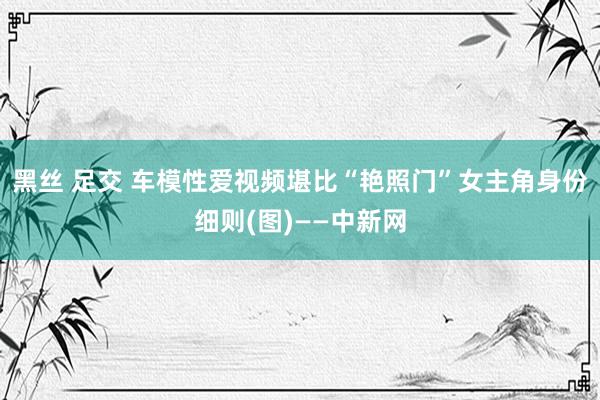 黑丝 足交 车模性爱视频堪比“艳照门”女主角身份细则(图)——中新网