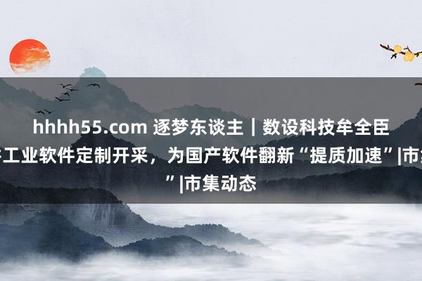 hhhh55.com 逐梦东谈主｜数设科技牟全臣：深耕工业软件定制开采，为国产软件翻新“提质加速”|市集动态