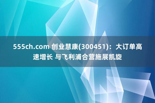 555ch.com 创业慧康(300451)：大订单高速增长 与飞利浦合营施展凯旋