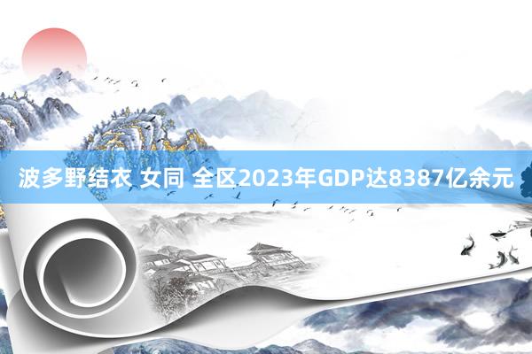 波多野结衣 女同 全区2023年GDP达8387亿余元