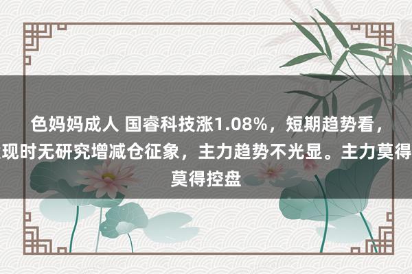 色妈妈成人 国睿科技涨1.08%，短期趋势看，该股现时无研究增减仓征象，主力趋势不光显。主力莫得控盘