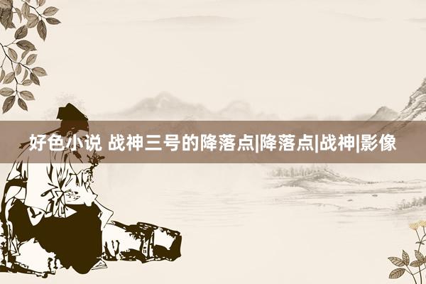 好色小说 战神三号的降落点|降落点|战神|影像