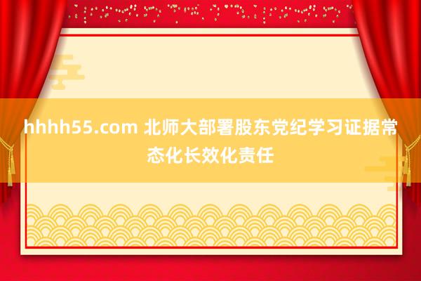 hhhh55.com 北师大部署股东党纪学习证据常态化长效化责任