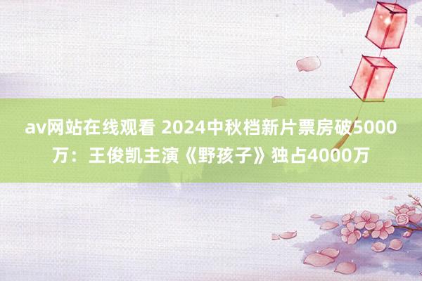 av网站在线观看 2024中秋档新片票房破5000万：王俊凯主演《野孩子》独占4000万