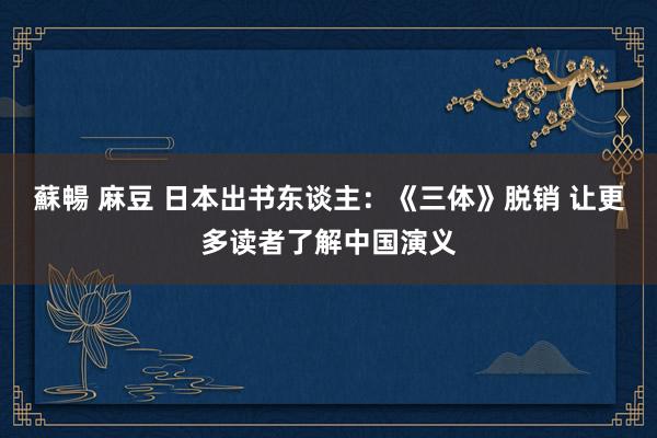 蘇暢 麻豆 日本出书东谈主：《三体》脱销 让更多读者了解中国演义