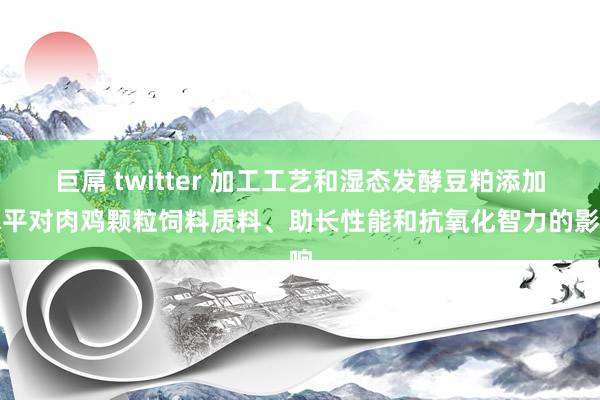 巨屌 twitter 加工工艺和湿态发酵豆粕添加水平对肉鸡颗粒饲料质料、助长性能和抗氧化智力的影响