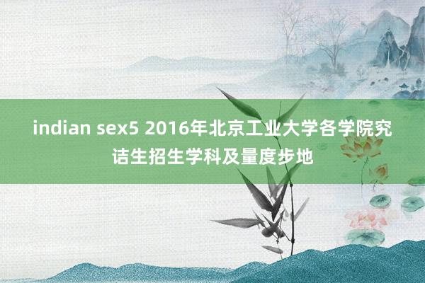 indian sex5 2016年北京工业大学各学院究诘生招生学科及量度步地