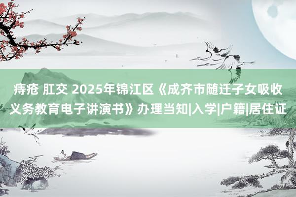 痔疮 肛交 2025年锦江区《成齐市随迁子女吸收义务教育电子讲演书》办理当知|入学|户籍|居住证