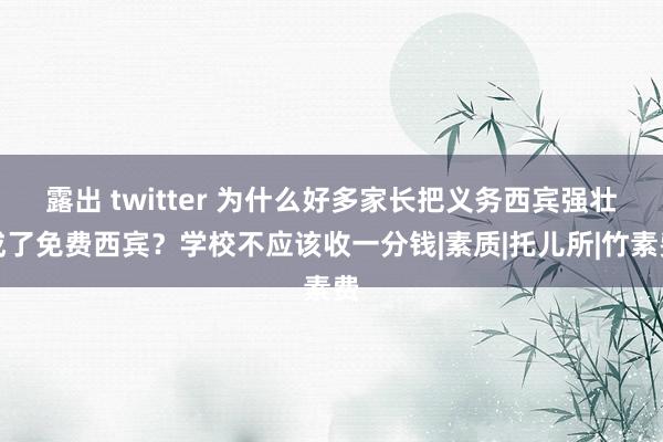 露出 twitter 为什么好多家长把义务西宾强壮成了免费西宾？学校不应该收一分钱|素质|托儿所|竹素费