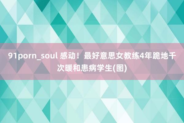 91porn_soul 感动！最好意思女教练4年跪地千次暖和患病学生(图)