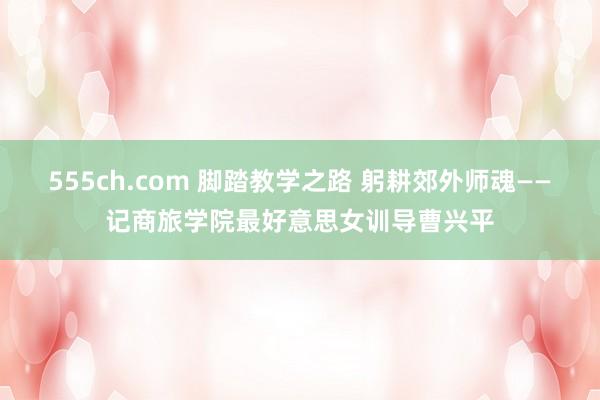 555ch.com 脚踏教学之路 躬耕郊外师魂——记商旅学院最好意思女训导曹兴平