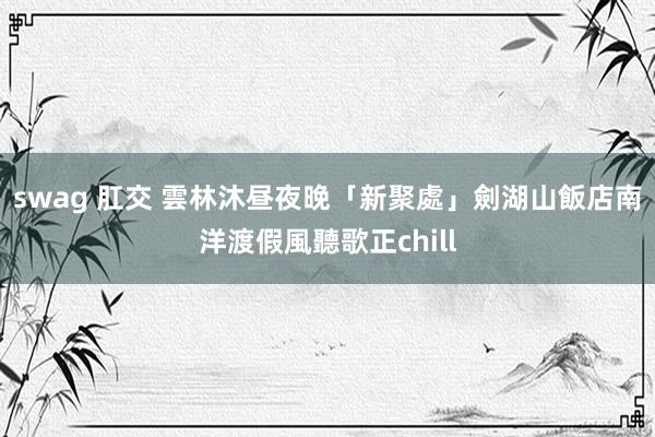 swag 肛交 雲林沐昼夜晚「新聚處」　劍湖山飯店南洋渡假風聽歌正chill