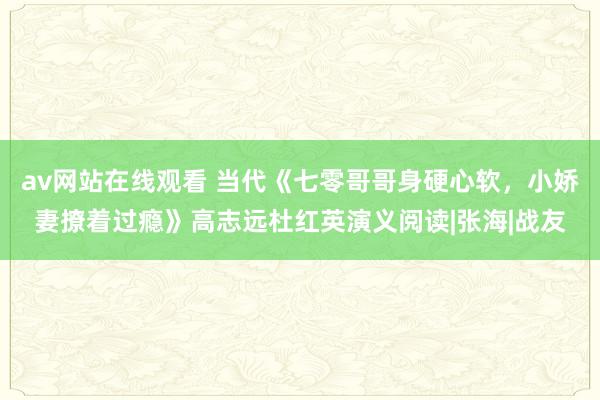 av网站在线观看 当代《七零哥哥身硬心软，小娇妻撩着过瘾》高志远杜红英演义阅读|张海|战友