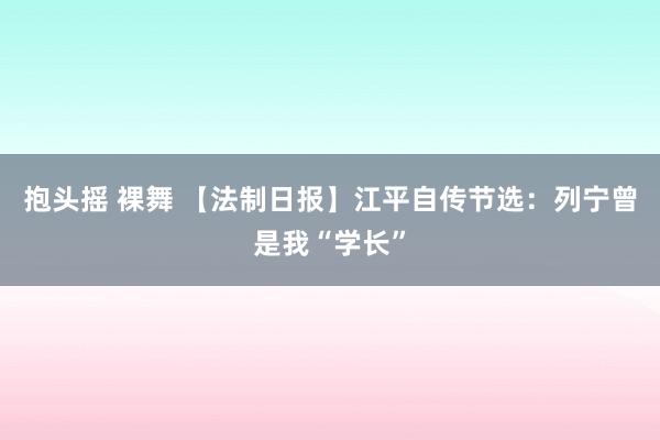 抱头摇 裸舞 【法制日报】江平自传节选：列宁曾是我“学长”