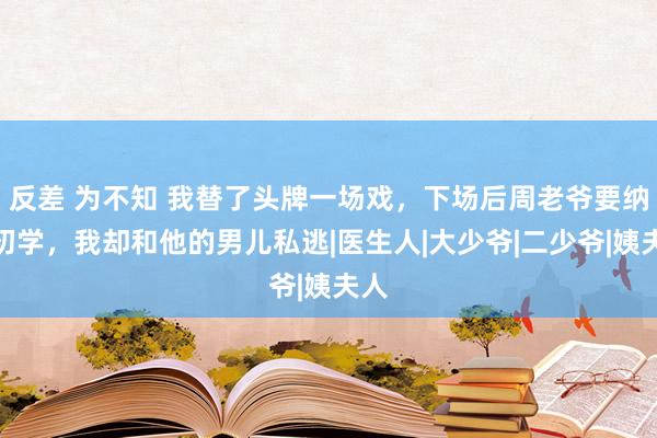 反差 为不知 我替了头牌一场戏，下场后周老爷要纳我初学，我却和他的男儿私逃|医生人|大少爷|二少爷|姨夫人