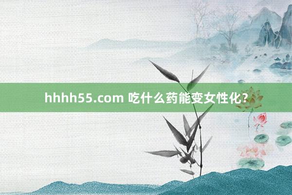 hhhh55.com 吃什么药能变女性化？